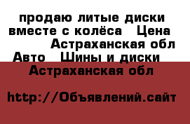 продаю литые диски вместе с колёса › Цена ­ 4 500 - Астраханская обл. Авто » Шины и диски   . Астраханская обл.